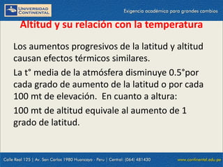 09/09/2014 55
Altitud y su relación con la temperatura
Los aumentos progresivos de la latitud y altitud
causan efectos térmicos similares.
La t° media de la atmósfera disminuye 0.5°por
cada grado de aumento de la latitud o por cada
100 mt de elevación. En cuanto a altura:
100 mt de altitud equivale al aumento de 1
grado de latitud.
 