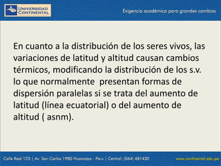 09/09/2014 57
En cuanto a la distribución de los seres vivos, las
variaciones de latitud y altitud causan cambios
térmicos, modificando la distribución de los s.v.
lo que normalmente presentan formas de
dispersión paralelas si se trata del aumento de
latitud (línea ecuatorial) o del aumento de
altitud ( asnm).
 