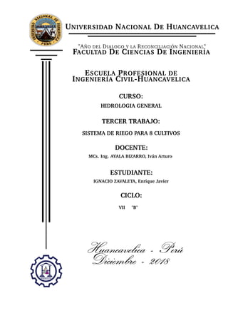 UNIVERSIDAD NACIONAL DE HUANCAVELICA
"AÑO DEL DIALOGO Y LA RECONCILIACIÓN NACIONAL"
FACULTAD DE CIENCIAS DE INGENIERÍA
ESCUELA PROFESIONAL DE
INGENIERÍA CIVIL-HUANCAVELICA
CURSO:
HIDROLOGIA GENERAL
TERCER TRABAJO:
SISTEMA DE RIEGO PARA 8 CULTIVOS
DOCENTE:
MCs. Ing. AYALA BIZARRO, Iván Arturo
ESTUDIANTE:
IGNACIO ZAVALETA, Enrique Javier
CICLO:
VII "B"
Huancavelica - Perú
Diciembre - 2018
 