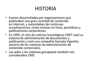 HISTORIA
• Fueron desarrollados por organizaciones que
  publicaban una gran cantidad de contenido
  en Internet, y necesitaban de continuas
  actualizaciones; como revistas en línea, periódicos y
  publicaciones corporativas.
• En 1995, el sitio de noticias tecnológicas CNET sacó su
  sistema de administración de documentos y
  publicación y creó una compañía llamada Vignette,
  pionero de los sistemas de administración de
  contenido comerciales.
• Los wikis y los sistemas groupware también son
  considerados CMS.
 