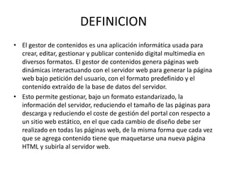 DEFINICION
• El gestor de contenidos es una aplicación informática usada para
  crear, editar, gestionar y publicar contenido digital multimedia en
  diversos formatos. El gestor de contenidos genera páginas web
  dinámicas interactuando con el servidor web para generar la página
  web bajo petición del usuario, con el formato predefinido y el
  contenido extraído de la base de datos del servidor.
• Esto permite gestionar, bajo un formato estandarizado, la
  información del servidor, reduciendo el tamaño de las páginas para
  descarga y reduciendo el coste de gestión del portal con respecto a
  un sitio web estático, en el que cada cambio de diseño debe ser
  realizado en todas las páginas web, de la misma forma que cada vez
  que se agrega contenido tiene que maquetarse una nueva página
  HTML y subirla al servidor web.
 