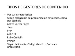 TIPOS DE GESTORES DE CONTENIDO
• Por sus características
  Según el lenguaje de programación empleado, como
  por ejemplo
  Active Server Pages
  Java
  PHP
  ASP.NET
  Ruby On Rails
  Python
• Según la licencia: Código abierto o Software
  propietario
 