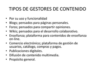 TIPOS DE GESTORES DE CONTENIDO
•   Por su uso y funcionalidad
•   Blogs; pensados para páginas personales.
•   Foros; pensados para compartir opiniones.
•   Wikis; pensados para el desarrollo colaborativo.
•   Enseñanza; plataforma para contenidos de enseñanza
    on-line.
•   Comercio electrónico; plataforma de gestión de
    usuarios, catálogo, compras y pagos.
•   Publicaciones digitales.
•   Difusión de contenido multimedia.
•   Propósito general.
 
