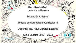 Bachillerato Gral.
Juan de la Barrera
Educación Artística I
Unidad de Aprendizaje Curricular III
Docente: Ing. Raúl Morales Lezama
Ciclo Escolar 2022 – 2023
 