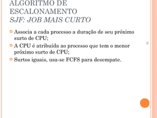 10
ALGORITMO DE
ESCALONAMENTO
SJF: JOB MAIS CURTO
 Associa a cada processo a duração de seu próximo
surto de CPU;
 A CPU é atribuída ao processo que tem o menor
próximo surto de CPU;
 Surtos iguais, usa-se FCFS para desempate.
 