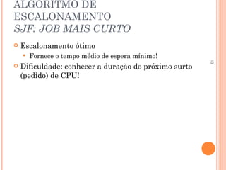 13
ALGORITMO DE
ESCALONAMENTO
SJF: JOB MAIS CURTO
 Escalonamento ótimo
 Fornece o tempo médio de espera mínimo!
 Dificuldade: conhecer a duração do próximo surto
(pedido) de CPU!
 