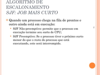 14
ALGORITMO DE
ESCALONAMENTO
SJF: JOB MAIS CURTO
 Quando um processo chega na fila de prontos e
outro ainda está em execução:
 SJF Não-preemptivo: permite que o processo em
execução termine seu surto de CPU;
 SJF Preemptivo: Se o processo tiver o próximo surto
menor do que o resto do processo que está
executando, este será interrompido.
 
