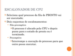 2
ESCALONADOR DE CPU
 Seleciona qual processo da fila de PRONTO vai
ser executado;
 Dois esquemas de escalonamentos:
 Não-preemptivo
O processo é alocado pela CPU e depois
passa para o estado de pronto ou é
terminado.
 Preemptivo
Interrompe a execução do processo para que
outro possa executar.
 