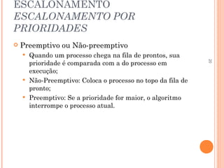 20
ESCALONAMENTO
ESCALONAMENTO POR
PRIORIDADES
 Preemptivo ou Não-preemptivo
 Quando um processo chega na fila de prontos, sua
prioridade é comparada com a do processo em
execução;
 Não-Preemptivo: Coloca o processo no topo da fila de
pronto;
 Preemptivo: Se a prioridade for maior, o algoritmo
interrompe o processo atual.
 