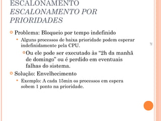 21
ESCALONAMENTO
ESCALONAMENTO POR
PRIORIDADES
 Problema: Bloqueio por tempo indefinido
 Alguns processos de baixa prioridade podem esperar
indefinidamente pela CPU.
Ou ele pode ser executado às “2h da manhã
de domingo” ou é perdido em eventuais
falhas do sistema.
 Solução: Envelhecimento
 Exemplo: A cada 15min os processos em espera
sobem 1 ponto na prioridade.
 