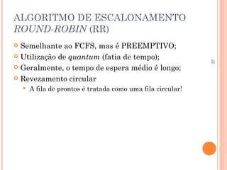 22
ALGORITMO DE ESCALONAMENTO
ROUND-ROBIN (RR)
 Semelhante ao FCFS, mas é PREEMPTIVO;
 Utilização de quantum (fatia de tempo);
 Geralmente, o tempo de espera médio é longo;
 Revezamento circular
 A fila de prontos é tratada como uma fila circular!
 