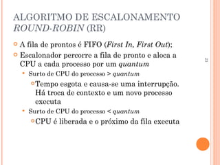 23
ALGORITMO DE ESCALONAMENTO
ROUND-ROBIN (RR)
 A fila de prontos é FIFO (First In, First Out);
 Escalonador percorre a fila de pronto e aloca a
CPU a cada processo por um quantum
 Surto de CPU do processo > quantum
Tempo esgota e causa-se uma interrupção.
Há troca de contexto e um novo processo
executa
 Surto de CPU do processo < quantum
CPU é liberada e o próximo da fila executa
 