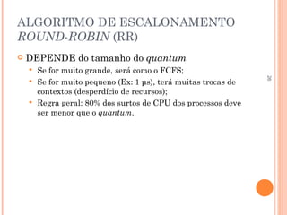 26
ALGORITMO DE ESCALONAMENTO
ROUND-ROBIN (RR)
 DEPENDE do tamanho do quantum
 Se for muito grande, será como o FCFS;
 Se for muito pequeno (Ex: 1 μs), terá muitas trocas de
contextos (desperdício de recursos);
 Regra geral: 80% dos surtos de CPU dos processos deve
ser menor que o quantum.
 