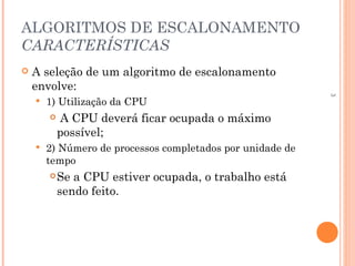 3
ALGORITMOS DE ESCALONAMENTO
CARACTERÍSTICAS
 A seleção de um algoritmo de escalonamento
envolve:
 1) Utilização da CPU
 A CPU deverá ficar ocupada o máximo
possível;
 2) Número de processos completados por unidade de
tempo
Se a CPU estiver ocupada, o trabalho está
sendo feito.
 