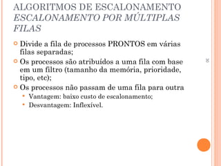 30
ALGORITMOS DE ESCALONAMENTO
ESCALONAMENTO POR MÚLTIPLAS
FILAS
 Divide a fila de processos PRONTOS em várias
filas separadas;
 Os processos são atribuídos a uma fila com base
em um filtro (tamanho da memória, prioridade,
tipo, etc);
 Os processos não passam de uma fila para outra
 Vantagem: baixo custo de escalonamento;
 Desvantagem: Inflexível.
 