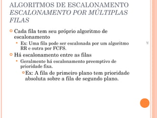 31
ALGORITMOS DE ESCALONAMENTO
ESCALONAMENTO POR MÚLTIPLAS
FILAS
 Cada fila tem seu próprio algoritmo de
escalonamento
 Ex: Uma fila pode ser escalonada por um algoritmo
RR e outra por FCFS.
 Há escalonamento entre as filas
 Geralmente há escalonamento preemptivo de
prioridade fixa.
Ex: A fila de primeiro plano tem prioridade
absoluta sobre a fila de segundo plano.
 