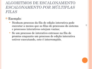33
ALGORITMOS DE ESCALONAMENTO
ESCALONAMENTO POR MÚLTIPLAS
FILAS
 Exemplo:
 Nenhum processo da fila de edição interativa pode
executar a menos que as filas de processos do sistema
e processos interativos estejam vazias;
 Se um processo de interativo entrasse na fila de
prontos enquanto um processo de edição interativa
estiver executando, este é interrompido.
 