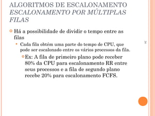34
ALGORITMOS DE ESCALONAMENTO
ESCALONAMENTO POR MÚLTIPLAS
FILAS
 Há a possibilidade de dividir o tempo entre as
filas
 Cada fila obtém uma parte do tempo de CPU, que
pode ser escalonado entre os vários processos da fila.
Ex: A fila de primeiro plano pode receber
80% da CPU para escalonamento RR entre
seus processos e a fila de segundo plano
recebe 20% para escalonamento FCFS.
 