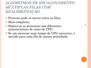 35
ALGORITMOS DE ESCALONAMENTO
MÚLTIPLAS FILAS COM
REALIMENTAÇÃO
 Processo pode se mover entre as filas;
 Mais complexo;
 Separa-se os processos com diferentes
características de surto de CPU;
 Se um processo usar tempo de CPU excessivo, é
movido para uma fila de menor prioridade.
 