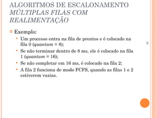 38
ALGORITMOS DE ESCALONAMENTO
MÚLTIPLAS FILAS COM
REALIMENTAÇÃO
 Exemplo:
 Um processo entra na fila de prontos e é colocado na
fila 0 (quantum = 8);
 Se não terminar dentro de 8 ms, ele é colocado na fila
1 (quantum = 16);
 Se não completar em 16 ms, é colocado na fila 2;
 A fila 2 funciona de modo FCFS, quando as filas 1 e 2
estiverem vazias.
 