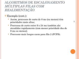 39
ALGORITMOS DE ESCALONAMENTO
MÚLTIPLAS FILAS COM
REALIMENTAÇÃO
 Exemplo (cont.):
 Assim, processos de surto de 8 ms (ou menos) têm
prioridades mais altas;
 Processos de surto entre 9 e 24 ms também são
atendidos rapidamente (com menor prioridade dos de
8 ms ou menos);
 Processos mais longos caem para fila 2 (FCFS).
 
