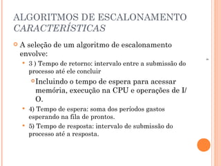 4
ALGORITMOS DE ESCALONAMENTO
CARACTERÍSTICAS
 A seleção de um algoritmo de escalonamento
envolve:
 3 ) Tempo de retorno: intervalo entre a submissão do
processo até ele concluir
Incluindo o tempo de espera para acessar
memória, execução na CPU e operações de I/
O.
 4) Tempo de espera: soma dos períodos gastos
esperando na fila de prontos.
 5) Tempo de resposta: intervalo de submissão do
processo até a resposta.
 