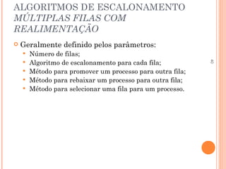 40
ALGORITMOS DE ESCALONAMENTO
MÚLTIPLAS FILAS COM
REALIMENTAÇÃO
 Geralmente definido pelos parâmetros:
 Número de filas;
 Algoritmo de escalonamento para cada fila;
 Método para promover um processo para outra fila;
 Método para rebaixar um processo para outra fila;
 Método para selecionar uma fila para um processo.
 