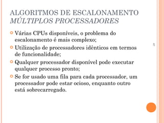 41
ALGORITMOS DE ESCALONAMENTO
MÚLTIPLOS PROCESSADORES
 Várias CPUs disponíveis, o problema do
escalonamento é mais complexo;
 Utilização de processadores idênticos em termos
de funcionalidade;
 Qualquer processador disponível pode executar
qualquer processo pronto;
 Se for usado uma fila para cada processador, um
processador pode estar ocioso, enquanto outro
está sobrecarregado.
 