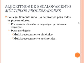 42
ALGORITMOS DE ESCALONAMENTO
MÚLTIPLOS PROCESSADORES
 Solução: Somente uma fila de prontos para todos
os processadores.
 Processos escalonados para qualquer processador
disponível.
 Duas abordagens:
Multiprocessamento simétrico;
Multiprocessamento assimétrico.
 