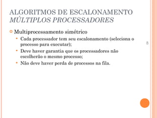43
ALGORITMOS DE ESCALONAMENTO
MÚLTIPLOS PROCESSADORES
 Multiprocessamento simétrico
 Cada processador tem seu escalonamento (seleciona o
processo para executar);
 Deve haver garantia que os processadores não
escolherão o mesmo processo;
 Não deve haver perda de processos na fila.
 