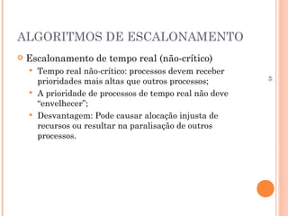 45
ALGORITMOS DE ESCALONAMENTO
 Escalonamento de tempo real (não-crítico)
 Tempo real não-crítico: processos devem receber
prioridades mais altas que outros processos;
 A prioridade de processos de tempo real não deve
“envelhecer”;
 Desvantagem: Pode causar alocação injusta de
recursos ou resultar na paralisação de outros
processos.
 