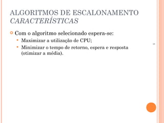5
ALGORITMOS DE ESCALONAMENTO
CARACTERÍSTICAS
 Com o algoritmo selecionado espera-se:
 Maximizar a utilização de CPU;
 Minimizar o tempo de retorno, espera e resposta
(otimizar a média).
 