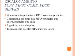 6
ESCALONAMENTO
FCFS: FIRST-COME, FIRST
SERVED
 Quem solicita primeiro a CPU, recebe-a primeiro;
 Gerenciada por uma fila FIFO (primeiro que
entra, primeiro que sai);
 Algoritmo mais simples;
 Tempo médio de ESPERA pode ser longo.
 