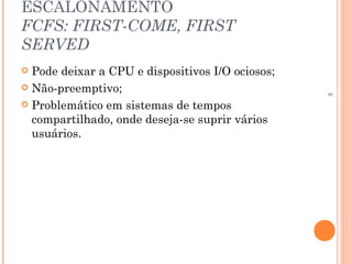 9
ESCALONAMENTO
FCFS: FIRST-COME, FIRST
SERVED
 Pode deixar a CPU e dispositivos I/O ociosos;
 Não-preemptivo;
 Problemático em sistemas de tempos
compartilhado, onde deseja-se suprir vários
usuários.
 