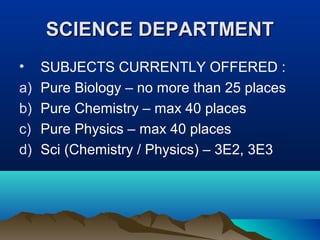 SCIENCE DEPARTMENTSCIENCE DEPARTMENT
• SUBJECTS CURRENTLY OFFERED :
a) Pure Biology – no more than 25 places
b) Pure Chemistry – max 40 places
c) Pure Physics – max 40 places
d) Sci (Chemistry / Physics) – 3E2, 3E3
 