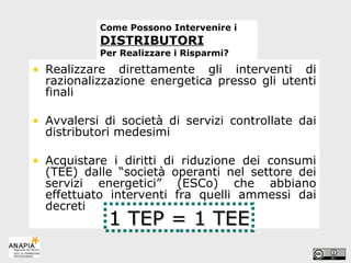 Come Possono Intervenire i  DISTRIBUTORI   Per Realizzare i Risparmi? Realizzare direttamente gli interventi di razionalizzazione energetica presso gli utenti finali Avvalersi di società di servizi controllate dai distributori medesimi  Acquistare i diritti di riduzione dei consumi (TEE) dalle “società operanti nel settore dei servizi energetici” (ESCo) che abbiano effettuato interventi fra quelli ammessi dai decreti 1 TEP = 1 TEE 