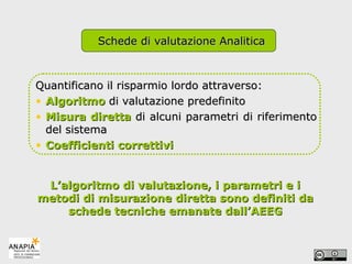Quantificano il risparmio lordo attraverso: Algoritmo   di valutazione predefinito   Misura diretta   di alcuni parametri di riferimento del sistema Coefficienti correttivi L’algoritmo di valutazione, i parametri e i metodi di misurazione diretta sono definiti da schede tecniche emanate dall’AEEG Schede di valutazione Analitica 