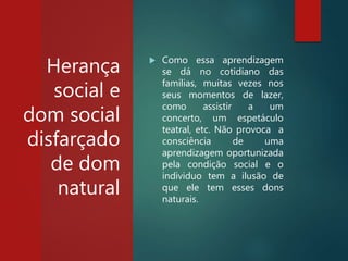 Herança
social e
dom social
disfarçado
de dom
natural
 Como essa aprendizagem
se dá no cotidiano das
famílias, muitas vezes nos
seus momentos de lazer,
como assistir a um
concerto, um espetáculo
teatral, etc. Não provoca a
consciência de uma
aprendizagem oportunizada
pela condição social e o
individuo tem a ilusão de
que ele tem esses dons
naturais.
 