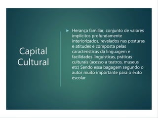 Capital
Cultural
 Herança familiar, conjunto de valores
implícitos profundamente
interiorizados, revelados nas posturas
e atitudes e composta pelas
características da linguagem e
facilidades linguísticas, práticas
culturais (acesso a teatros, museus
etc) Sendo essa bagagem segundo o
autor muito importante para o êxito
escolar.
 