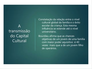 A
transmissão
do Capital
Cultural
Constatação da relação entre o nível
cultural global da família e o êxito
escolar da criança. Esta mesma
influência se estende até o nível
universitário.
Bourdieu afirma que as chances
objetivas de um jovem de uma família
com maior poder aquisitivo é 40
vezes maio que a de um jovem filho
de operários.
 