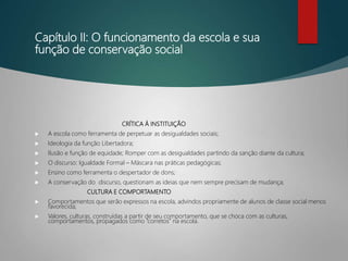 Capítulo II: O funcionamento da escola e sua
função de conservação social
CRÍTICA À INSTITUIÇÃO
 A escola como ferramenta de perpetuar as desigualdades sociais;
 Ideologia da função Libertadora;
 Ilusão e função de equidade; Romper com as desigualdades partindo da sanção diante da cultura;
 O discurso: Igualdade Formal – Máscara nas práticas pedagógicas;
 Ensino como ferramenta o despertador de dons;
 A conservação do discurso, questionam as ideias que nem sempre precisam de mudança;
CULTURA E COMPORTAMENTO
 Comportamentos que serão expressos na escola, advindos propriamente de alunos de classe social menos
favorecida;
 Valores, culturas, construídas a partir de seu comportamento, que se choca com as culturas,
comportamentos, propagados como “corretos” na escola.
 