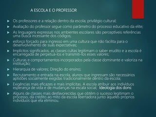 A ESCOLA E O PROFESSOR
 Os professores e a relação dentro da escola; privilégio cultural;
 Avaliação do professor segue como parâmetro do processo educativo da elite;
 As linguagens expressas nos ambientes escolares são perceptíveis referências
uma busca incessante dos códigos;
 esforço forçado para ingresso em uma cultura que não facilita para o
desenvolvimento de suas expectativas;
 Implícitos significados, as classes cultas legitimam o saber erudito e a escola é
encarregada de perpetuá-los e transmiti-los esses valores;
 Culturas e comportamentos incorporados pela classe dominante e valoriza na
instituição;
 Hierarquia de valores; Direção do ensino;
 Recrutamento e entrada na escola, alunos que ingressam são necessários
aptidões socialmente exigidas tradicionalmente dentro da escola;
 Exigências mais eficazes e mais implícitas. A escola atribuir aos indivíduos
esperança de vida e de mudanças na escala social; Ideologia dos dons:
 Alguns de classes mais desfavorecidas que obtém o sucesso legitimam o
processo, dá crédito ao mito da escola libertadora junto àqueles próprios
indivíduos que ela eliminou.
 