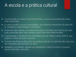 A escola e a prática cultural
 A participação da classe menos favorecidas a culturas produzidas pela classe
mais favorecidas;
 A cultura erudita cria suas necessidades, seus próprios mecanismos de absorvê-
lo. Vantagens e desvantagens cumulativas;
 O domínio das culturas, ou mesmo instruções acrescidas pela vivência do meio
culto, propiciada pelo meio familiar, é particularmente determinante;
 A participação e frequência em instituições que são reflexos desse sistema que
propicia a classe de quem a produz;
 O poder da influência da escola nas práticas culturais, os estímulos são mais uma
vez motivados pelo princípio do dom;
 Vantagens cumulativas: aqueles que frequentam roteiros turísticos, enquanto
alunos motivados, instruídos;
 
