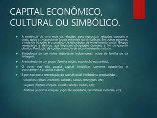 CAPITAL ECONÔMICO,
CULTURAL OU SIMBÓLICO.
 A existência de uma rede de relações, para reproduzir relações duráveis e
úteis, aptas a proporcionar lucros materiais ou simbólicos. Em outras palavras,
a rede de ligações é o produto de estratégias de investimento social. Grupos
necessários e eletivos, que implicam obrigações duráveis, a fim de garantir
direitos. Produção de conhecimento e de reconhecimento mútuos.
 Simbologia de um nome importante (sobrenome), nome da família ou da
linhagem.
 A existência de um grupo (família, nação, associação ou partido),
 O novo rico não possui capital simbólico, somente econômico e
possivelmente o capital cultural.
 É por isso que a reprodução do capital social é tributária, produzindo:
Ocasiões (rallyes, cruzeiros, caçadas, saraus, recepções, etc);
Lugares (bairros chiques, escolas seletas, clubes, etc);
Práticas (esportes chiques, jogos de sociedade, cerimônias culturais, etc).
 