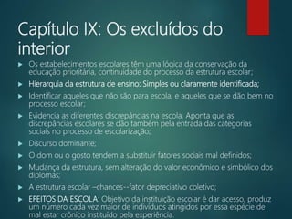 Capítulo IX: Os excluídos do
interior
 Os estabelecimentos escolares têm uma lógica da conservação da
educação prioritária, continuidade do processo da estrutura escolar;
 Hierarquia da estrutura de ensino: Simples ou claramente identificada;
 Identificar aqueles que não são para escola, e aqueles que se dão bem no
processo escolar;
 Evidencia as diferentes discrepâncias na escola. Aponta que as
discrepâncias escolares se dão também pela entrada das categorias
sociais no processo de escolarização;
 Discurso dominante;
 O dom ou o gosto tendem a substituir fatores sociais mal definidos;
 Mudança da estrutura, sem alteração do valor econômico e simbólico dos
diplomas;
 A estrutura escolar –chances--fator depreciativo coletivo;
 EFEITOS DA ESCOLA: Objetivo da instituição escolar é dar acesso, produz
um número cada vez maior de indivíduos atingidos por essa espécie de
mal estar crônico instituído pela experiência.
 