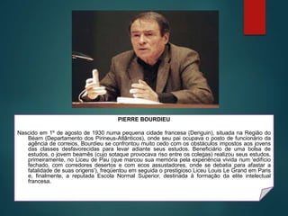 PIERRE BOURDIEU
Nascido em 1º de agosto de 1930 numa pequena cidade francesa (Denguin), situada na Região do
Béarn (Departamento dos Pirineus-Atlânticos), onde seu pai ocupava o posto de funcionário da
agência de correios, Bourdieu se confrontou muito cedo com os obstáculos impostos aos jovens
das classes desfavorecidas para levar adiante seus estudos. Beneficiário de uma bolsa de
estudos, o jovem bearnês (cujo sotaque provocava riso entre os colegas) realizou seus estudos,
primeiramente, no Liceu de Pau (que marcou sua memória pela experiência vivida num 'edifício
fechado, com corredores desertos e com ecos assustadores, onde se debatia para afastar a
fatalidade de suas origens'), freqüentou em seguida o prestigioso Liceu Louis Le Grand em Paris
e, finalmente, a reputada Escola Normal Superior, destinada à formação da elite intelectual
francesa.
 