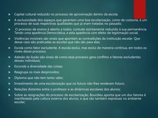  Capital cultural reduzido no processo de aproximação dentro da escola.
 A exclusividade dos espaços que garantam uma boa escolarização, como de costume, é um
processo de suas respectivas qualidades que já eram tratadas no passado;
 O processo de ensino é aberto a todos, contudo estritamente reduzido à sua permanência.
Tendo uma aparência Democrática, e esta aparência com efeito de legitimação social;
 Violências invisíveis são sinais que apontam as contradições da instituição escolar. Que
desse caso são praticadas as escolas que não são para elas;
 Escola como fator excludente. A escola exclui, mas exclui de maneira continua, em todos os
níveis desse processo;
 Adesão da ilusão são sinais de como esse processo gera conflitos e fatores excludentes
desses indivíduos;
 Esconde a diversidade das coisas;
 Reagrupa os mais desprovidos;
 Diploma que não tem tanto valor;
 Investimento de uma escolarização que no futuro não lhes renderam futuro;
 Relações distantes entre o professor e as dinâmicas escolares dos alunos;
 Sobre as resignações do processo de escolarização, Bourdieu aponta que um dos fatores é
manifestado pela cultura externa dos alunos, e que são também expressas no ambiente
escolar;
 
