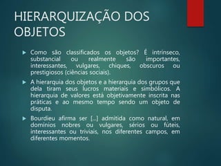 HIERARQUIZAÇÃO DOS
OBJETOS
 Como são classificados os objetos? É intrínseco,
substancial ou realmente são importantes,
interessantes, vulgares, chiques, obscuros ou
prestigiosos (ciências sociais).
 A hierarquia dos objetos e a hierarquia dos grupos que
dela tiram seus lucros materiais e simbólicos. A
hierarquia de valores está objetivamente inscrita nas
práticas e ao mesmo tempo sendo um objeto de
disputa.
 Bourdieu afirma ser [...] admitida como natural, em
domínios nobres ou vulgares, sérios ou fúteis,
interessantes ou triviais, nos diferentes campos, em
diferentes momentos.
 