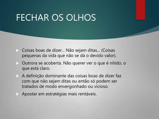 FECHAR OS OLHOS
 Coisas boas de dizer... Não sejam ditas... (Coisas
pequenas da vida que não se dá o devido valor).
 Outrora se acoberta. Não querer ver o que é nítido, o
que está claro.
 A definição dominante das coisas boas de dizer faz
com que não sejam ditas ou então só podem ser
tratados de modo envergonhado ou vicioso.
 Apostar em estratégias mais rentáveis.
 