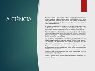 A CIÊNCIA
 A ciência valoriza o que não tem valor. O pesquisador escreve o que
o leitor pode ler. (cientificamente versus insignificantes). 1472 livros
sobre Alexandre, palavras que podiam ser simples, se tornaram
complexas. As pessoas não querem ver o que está nítido, o que é
claro, preferem encobrir.
 A privação da pesquisa, a limitação da verdade ou a ausência de
conhecimento, ou seja, a hierarquia dos objetos dos graus de
legitimidade que comanda todas as formas de experiência ingênua.
 A ciência não toma partido na luta pela manutenção ou subversão do
sistema de classificação dominante, ou seja, conhecer a estrutura,
tomar conhecimento, a ciência concorda. A hierarquia dominante não
destrói ou modifica essa realidade.
 Os estudiosos, pesquisadores e científicos, quando saem do seu
império, fora de suas muralhas, são pessoas comuns, iguais a todos.
“as máscaras de autoridades no universo protegido da alta
legitimidade”. Grandes autores, estudiosos, teorias.
 Os pobres são atraídos pelo que a representação dominante... São
atraídos frequentemente aqueles que estão menos preparados para
tratá-los. (voyeur puritano).
 Uma preocupação de reabilitação que supõe a submissão íntima à
hierarquia das legitimidades.
 Tem-se a grande síntese teórica, sem ou a referência sacralizante aos
textos canônicos.
 